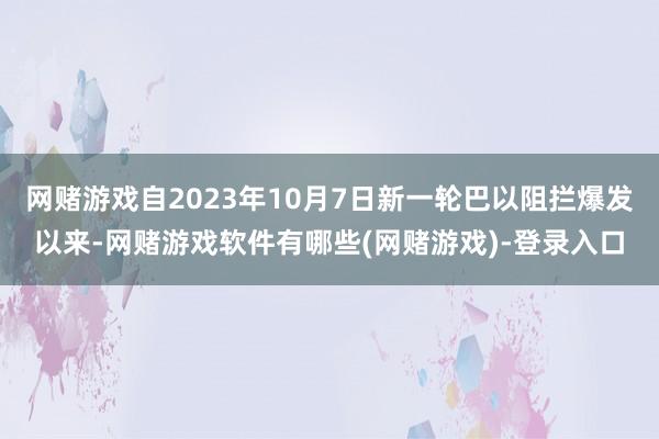 网赌游戏自2023年10月7日新一轮巴以阻拦爆发以来-网赌游戏软件有哪些(网赌游戏)-登录入口