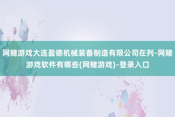 网赌游戏大连盈德机械装备制造有限公司在列-网赌游戏软件有哪些(网赌游戏)-登录入口