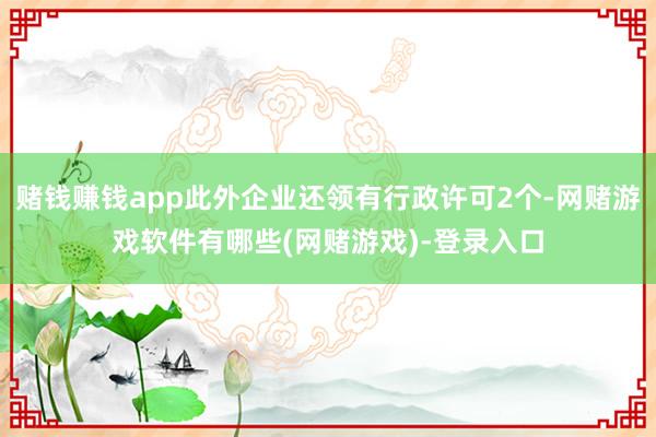 赌钱赚钱app此外企业还领有行政许可2个-网赌游戏软件有哪些(网赌游戏)-登录入口