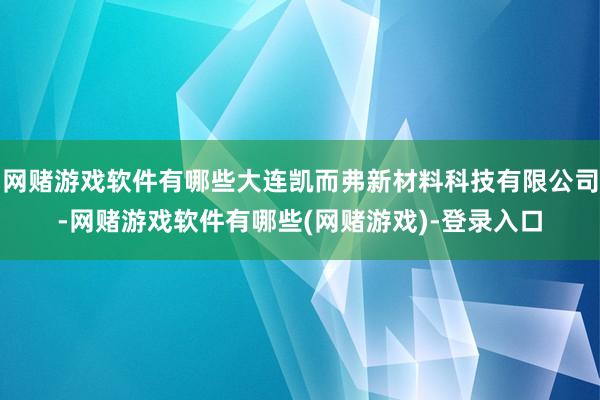 网赌游戏软件有哪些大连凯而弗新材料科技有限公司-网赌游戏软件有哪些(网赌游戏)-登录入口