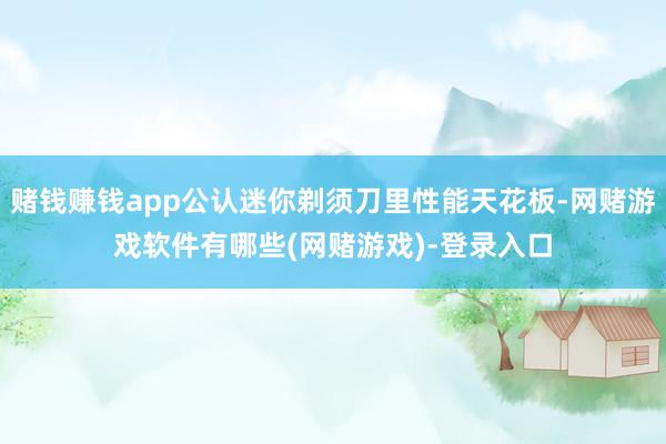 赌钱赚钱app公认迷你剃须刀里性能天花板-网赌游戏软件有哪些(网赌游戏)-登录入口
