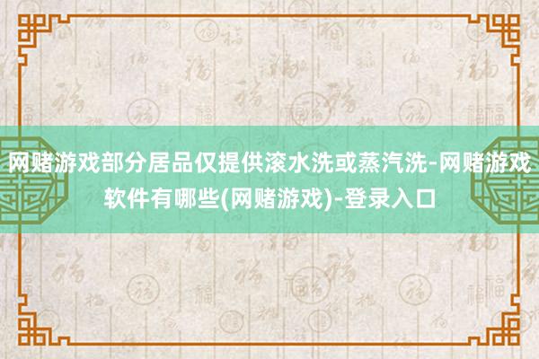网赌游戏部分居品仅提供滚水洗或蒸汽洗-网赌游戏软件有哪些(网赌游戏)-登录入口