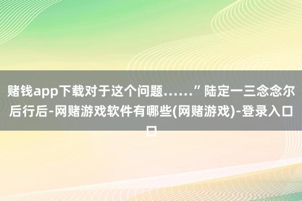 赌钱app下载对于这个问题……”陆定一三念念尔后行后-网赌游戏软件有哪些(网赌游戏)-登录入口