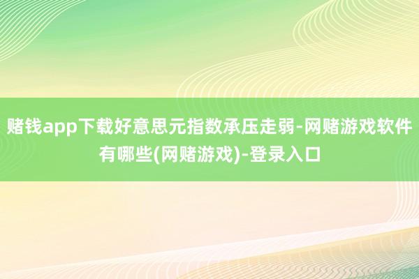 赌钱app下载好意思元指数承压走弱-网赌游戏软件有哪些(网赌游戏)-登录入口