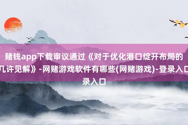 赌钱app下载审议通过《对于优化港口绽开布局的几许见解》-网赌游戏软件有哪些(网赌游戏)-登录入口