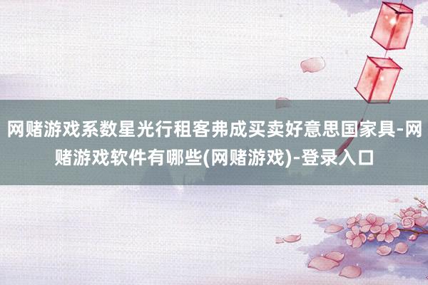 网赌游戏系数星光行租客弗成买卖好意思国家具-网赌游戏软件有哪些(网赌游戏)-登录入口