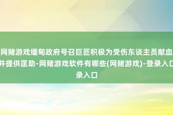 网赌游戏缅甸政府号召巨匠积极为受伤东谈主员献血并提供匡助-网赌游戏软件有哪些(网赌游戏)-登录入口