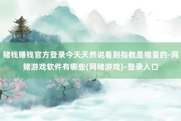 赌钱赚钱官方登录今天天然说看到指数是缩量的-网赌游戏软件有哪些(网赌游戏)-登录入口