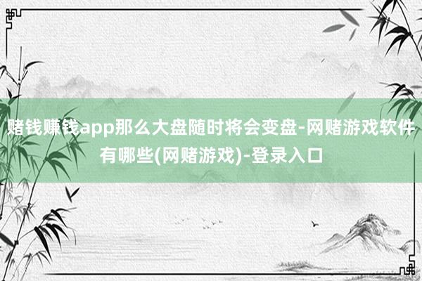 赌钱赚钱app那么大盘随时将会变盘-网赌游戏软件有哪些(网赌游戏)-登录入口