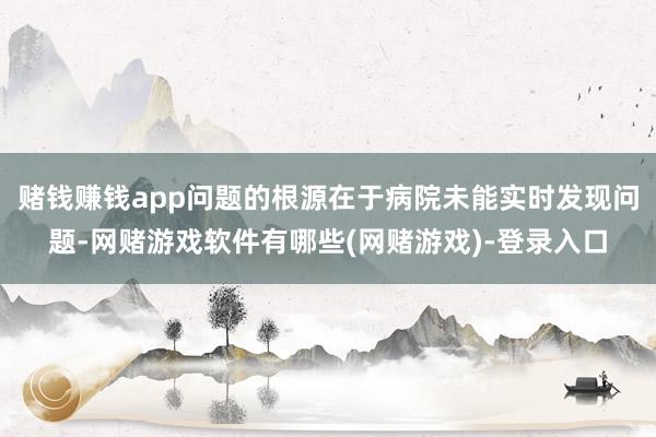赌钱赚钱app问题的根源在于病院未能实时发现问题-网赌游戏软件有哪些(网赌游戏)-登录入口