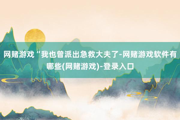 网赌游戏“我也曾派出急救大夫了-网赌游戏软件有哪些(网赌游戏)-登录入口