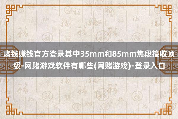 赌钱赚钱官方登录其中35mm和85mm焦段接收顶级-网赌游戏软件有哪些(网赌游戏)-登录入口