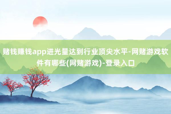 赌钱赚钱app进光量达到行业顶尖水平-网赌游戏软件有哪些(网赌游戏)-登录入口
