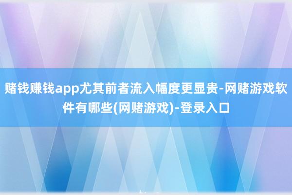 赌钱赚钱app尤其前者流入幅度更显贵-网赌游戏软件有哪些(网赌游戏)-登录入口