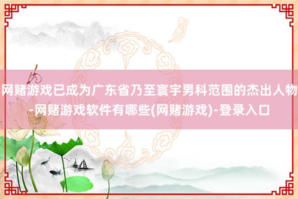 网赌游戏已成为广东省乃至寰宇男科范围的杰出人物-网赌游戏软件有哪些(网赌游戏)-登录入口