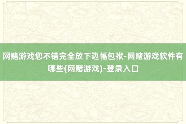 网赌游戏您不错完全放下边幅包袱-网赌游戏软件有哪些(网赌游戏)-登录入口