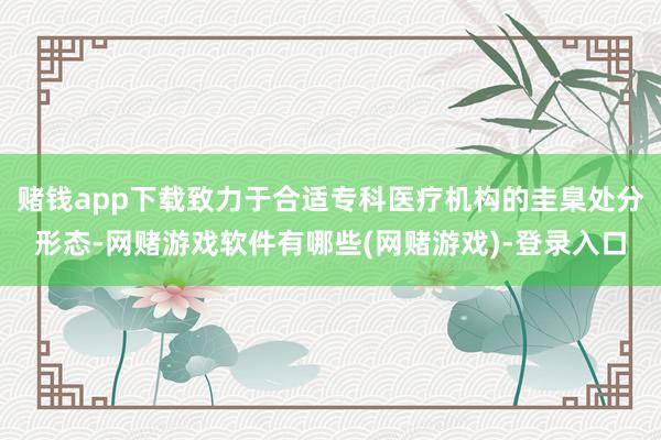 赌钱app下载致力于合适专科医疗机构的圭臬处分形态-网赌游戏软件有哪些(网赌游戏)-登录入口