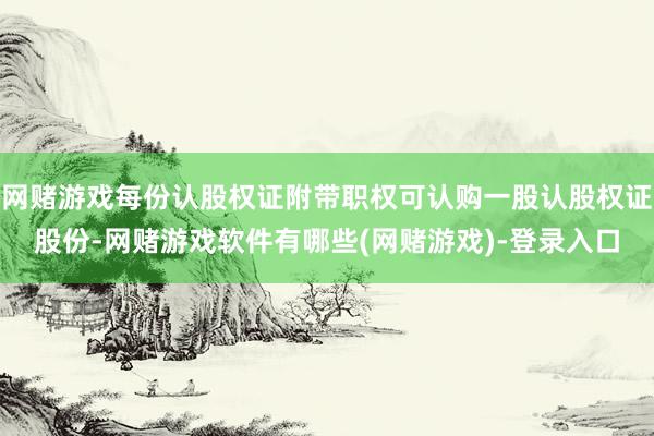 网赌游戏每份认股权证附带职权可认购一股认股权证股份-网赌游戏软件有哪些(网赌游戏)-登录入口