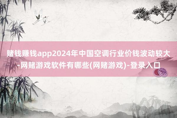 赌钱赚钱app2024年中国空调行业价钱波动较大-网赌游戏软件有哪些(网赌游戏)-登录入口