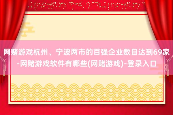 网赌游戏杭州、宁波两市的百强企业数目达到69家-网赌游戏软件有哪些(网赌游戏)-登录入口