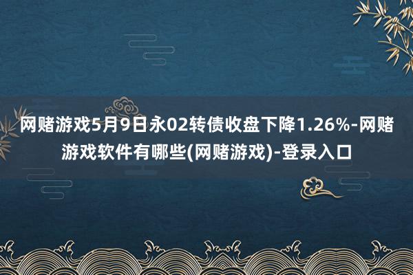 网赌游戏5月9日永02转债收盘下降1.26%-网赌游戏软件有哪些(网赌游戏)-登录入口
