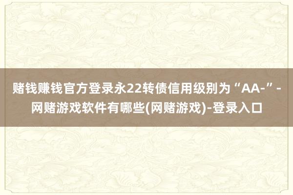赌钱赚钱官方登录永22转债信用级别为“AA-”-网赌游戏软件有哪些(网赌游戏)-登录入口