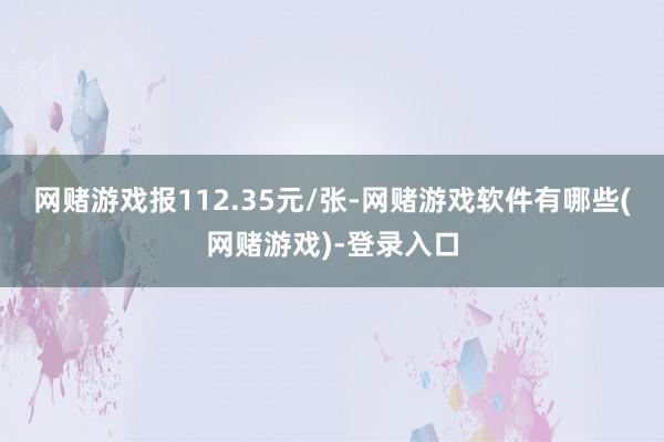 网赌游戏报112.35元/张-网赌游戏软件有哪些(网赌游戏)-登录入口