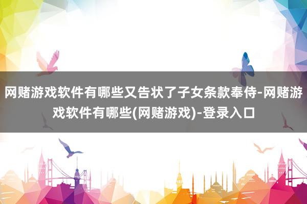 网赌游戏软件有哪些又告状了子女条款奉侍-网赌游戏软件有哪些(网赌游戏)-登录入口