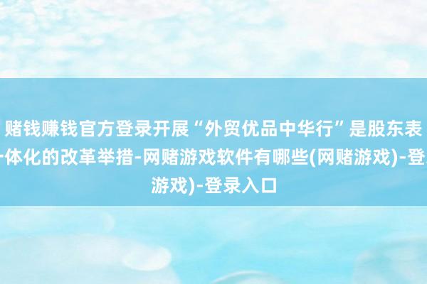 赌钱赚钱官方登录开展“外贸优品中华行”是股东表里贸一体化的改革举措-网赌游戏软件有哪些(网赌游戏)-登录入口