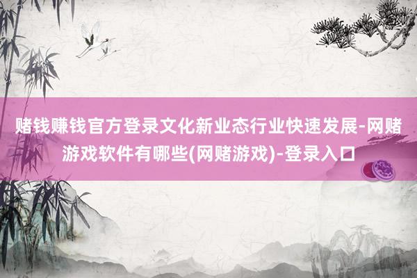 赌钱赚钱官方登录　文化新业态行业快速发展-网赌游戏软件有哪些(网赌游戏)-登录入口
