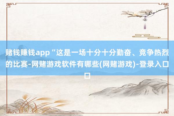 赌钱赚钱app“这是一场十分十分勤奋、竞争热烈的比赛-网赌游戏软件有哪些(网赌游戏)-登录入口