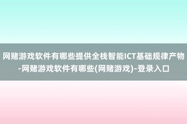 网赌游戏软件有哪些提供全栈智能ICT基础规律产物-网赌游戏软件有哪些(网赌游戏)-登录入口