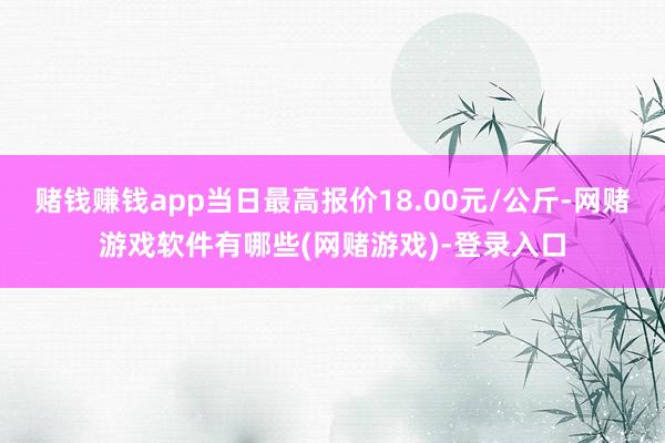 赌钱赚钱app当日最高报价18.00元/公斤-网赌游戏软件有哪些(网赌游戏)-登录入口