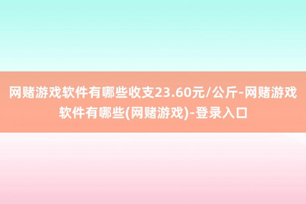 网赌游戏软件有哪些收支23.60元/公斤-网赌游戏软件有哪些(网赌游戏)-登录入口