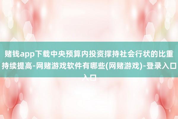 赌钱app下载中央预算内投资撑持社会行状的比重持续提高-网赌游戏软件有哪些(网赌游戏)-登录入口