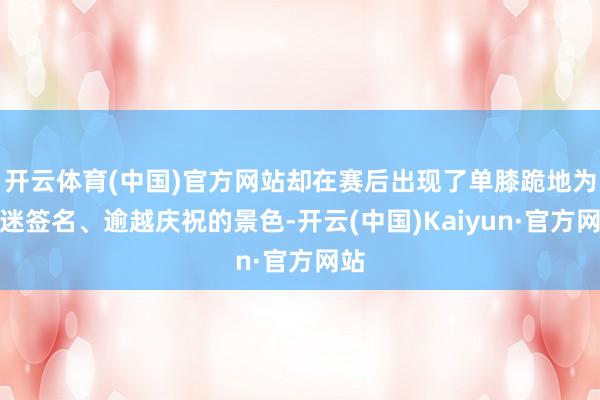 开云体育(中国)官方网站却在赛后出现了单膝跪地为球迷签名、逾