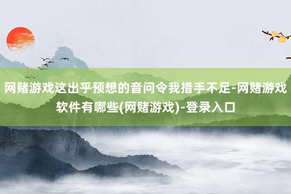 网赌游戏这出乎预想的音问令我措手不足-网赌游戏软件有哪些(网赌游戏)-登录入口