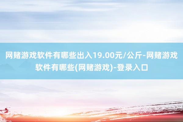 网赌游戏软件有哪些出入19.00元/公斤-网赌游戏软件有哪些(网赌游戏)-登录入口