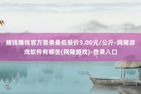 赌钱赚钱官方登录最低报价3.00元/公斤-网赌游戏软件有哪些(网赌游戏)-登录入口