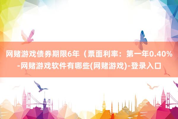 网赌游戏债券期限6年（票面利率：第一年0.40%-网赌游戏软件有哪些(网赌游戏)-登录入口