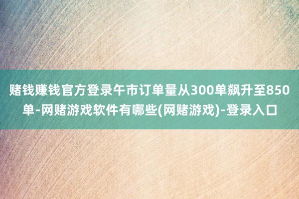 赌钱赚钱官方登录午市订单量从300单飙升至850单-网赌游戏软件有哪些(网赌游戏)-登录入口