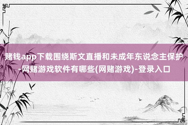 赌钱app下载围绕斯文直播和未成年东说念主保护-网赌游戏软件有哪些(网赌游戏)-登录入口