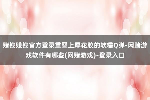 赌钱赚钱官方登录重叠上厚花胶的软糯Q弹-网赌游戏软件有哪些(网赌游戏)-登录入口