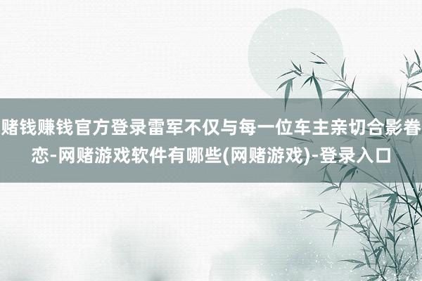 赌钱赚钱官方登录雷军不仅与每一位车主亲切合影眷恋-网赌游戏软件有哪些(网赌游戏)-登录入口