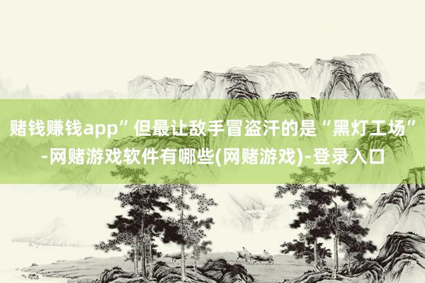 赌钱赚钱app”但最让敌手冒盗汗的是“黑灯工场”-网赌游戏软件有哪些(网赌游戏)-登录入口