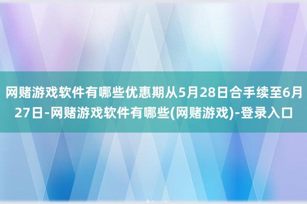 网赌游戏软件有哪些优惠期从5月28日合手续至6月27日-网赌游戏软件有哪些(网赌游戏)-登录入口