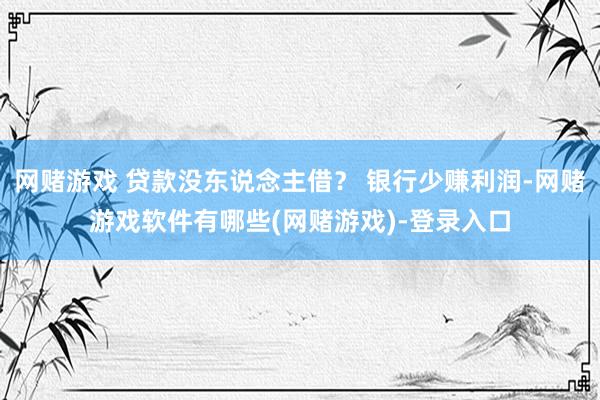 网赌游戏 贷款没东说念主借？ 银行少赚利润-网赌游戏软件有哪些(网赌游戏)-登录入口