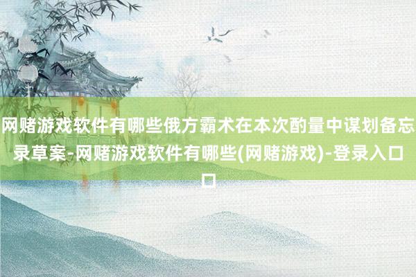 网赌游戏软件有哪些俄方霸术在本次酌量中谋划备忘录草案-网赌游戏软件有哪些(网赌游戏)-登录入口