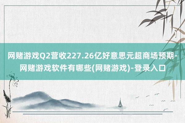 网赌游戏Q2营收227.26亿好意思元超商场预期-网赌游戏软件有哪些(网赌游戏)-登录入口