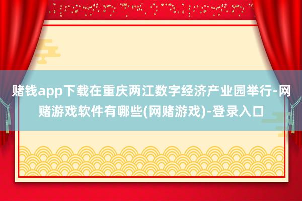 赌钱app下载在重庆两江数字经济产业园举行-网赌游戏软件有哪些(网赌游戏)-登录入口